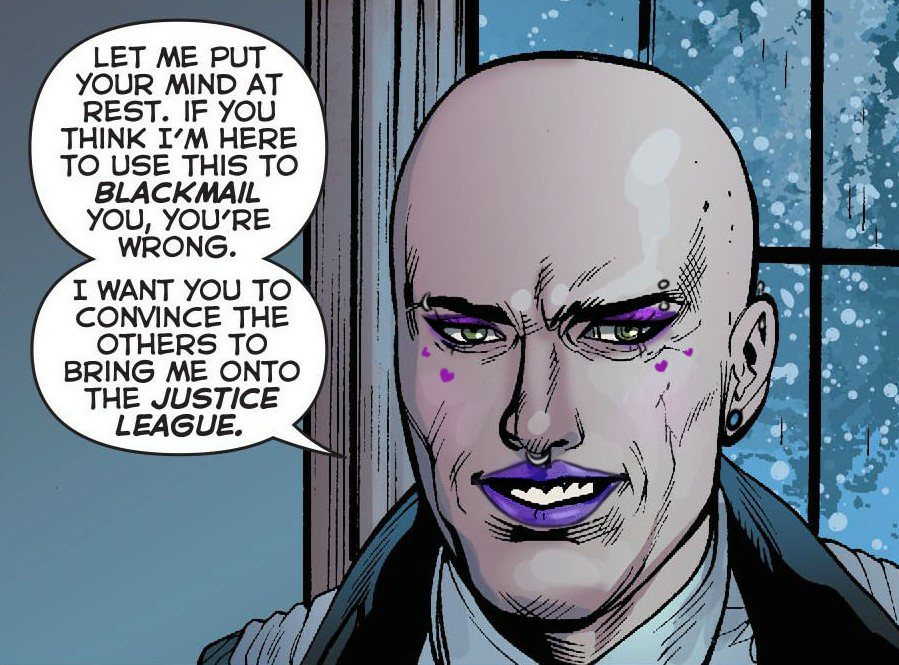 Comic edit of Lex Luthor's face. He is wearing makeup which includes pruple eyeshadow and lipstick. He also has facial and ear pearcings. He is saying 'Let me put your mind at rest. If you think I'm here to use this to blackmail you, you're wrong. I want you to convince the others to bring me onto the Justice League.'