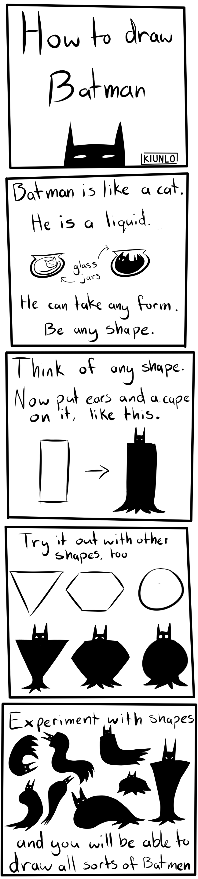 Five panel comic. First panel says 'How to draw Batman'. Batmans head pokes out of the bottom of the panel. Second panel says 'Batman is like a cat. He is a liquid. He can take any form. Be any shape.' In the middle of the panel are two rounded glass jars, one with a cat in it, and another with a Batblob in it. Third panel says 'Think of any shape. Now put ears on a cape on it, like this.' Below text is a verticle rectangle, and an arrow pointing to a rectangle that had been turned into a very convincing Batman silhouette. Fourth panel says 'Try it out with other shapes, too'. Below text are images of an upside down triangle, a hexagon and a circle, and below those are Batblobs that resemble the above shapes. Fifth panel says 'Experiment with shapes and you will be able to draw all sorts of Batmen'. In the middle of the pannel are various different Batblobs drawn in different sizes and flowy shapes, demonstrating the techniques that were described above.