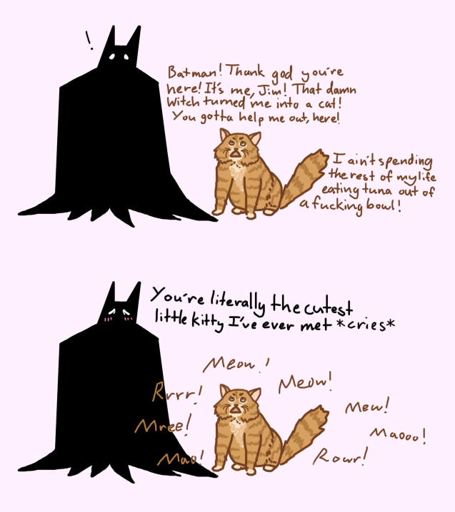 Two panel drawing. First panel: Batman finds a chubby orange cat. The cat is talking. Text reads: 'Batman! Thank god you're here! It's me, Jim! That damn witch turned me into a cat! You gotta help me out, here! I ain't spending the rest of my life eating tuna out of a fucking bowl!' Second panel: Batman says 'You're literally the cutest little kitty I've ever met'. The cat is meowing frantically, as Batman cannot here Gordon's words.